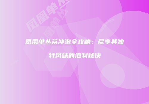凤凰单丛茶冲泡全攻略：尽享其独特风味的泡制秘诀
