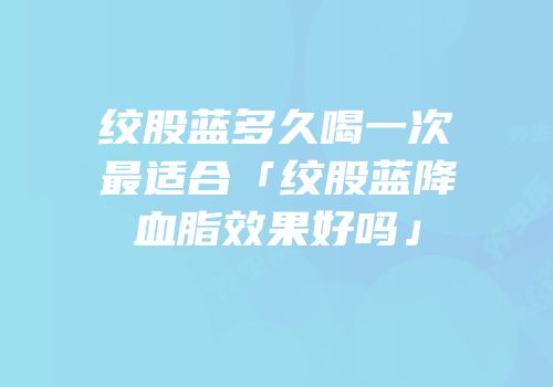 绞股蓝多久喝一次最适合「绞股蓝降血脂效果好吗」