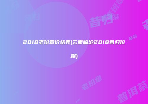 2018老班章价格表(云南临沧2018昔归价格)