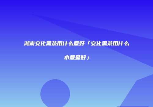 湖南安化黑茶用什么煮好「安化黑茶用什么水煮最好」
