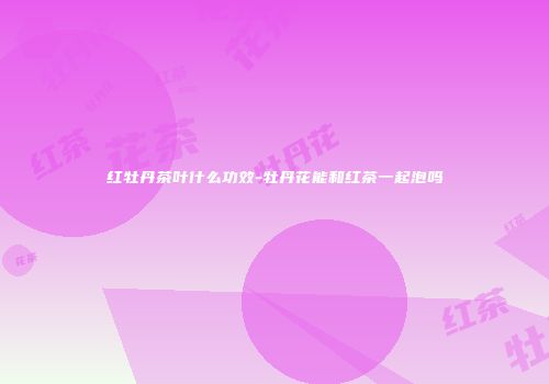 红牡丹茶叶什么功效-牡丹花能和红茶一起泡吗