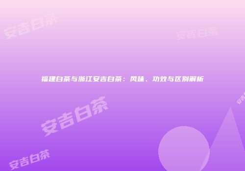福建白茶与浙江安吉白茶：风味、功效与区别解析