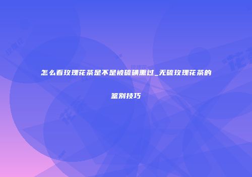 怎么看玫瑰花茶是不是被硫磺熏过_无硫玫瑰花茶的鉴别技巧