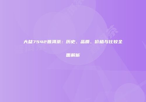 大益7542普洱茶：历史、品质、价格与比较全面解析