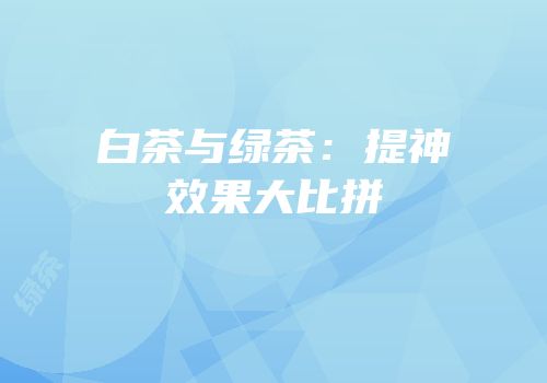 白茶与绿茶：提神效果大比拼