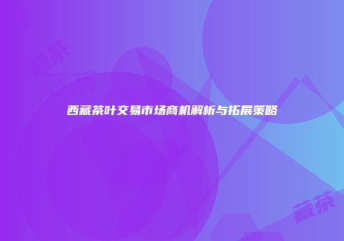 西藏茶叶交易市场商机解析与拓展策略