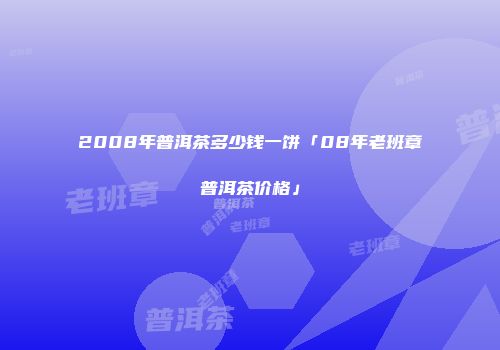 2008年普洱茶多少钱一饼「08年老班章普洱茶价格」