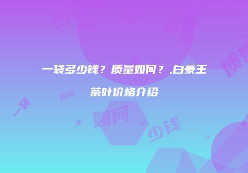 一袋多少钱？质量如何？,白豪王茶叶价格介绍