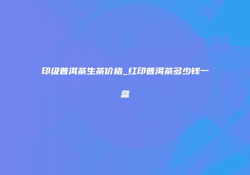 印级普洱茶生茶价格_红印普洱茶多少钱一盒