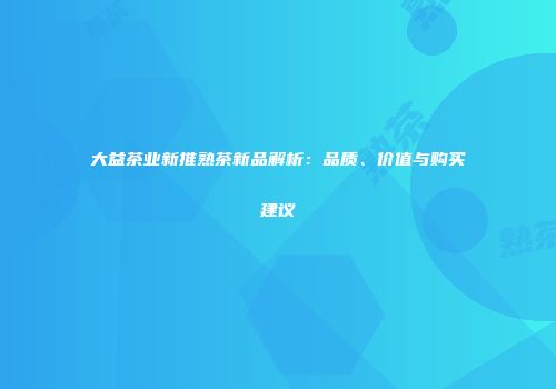 大益茶业新推熟茶新品解析：品质、价值与购买建议