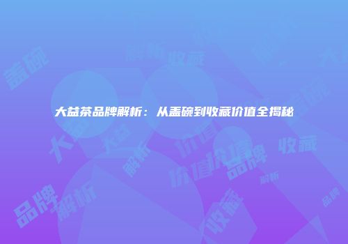 大益茶品牌解析：从盖碗到收藏价值全揭秘