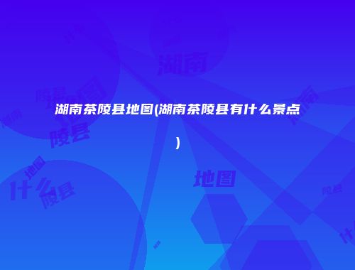 湖南茶陵县地图(湖南茶陵县有什么景点)