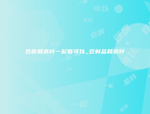 豆腐和茶叶一起做可以_豆制品和茶叶