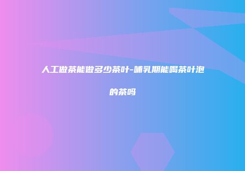 人工做茶能做多少茶叶-哺乳期能喝茶叶泡的茶吗