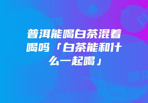 普洱能喝白茶混着喝吗「白茶能和什么一起喝」