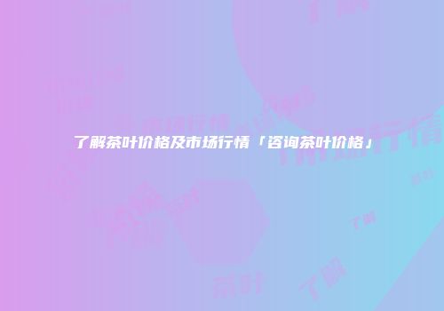 了解茶叶价格及市场行情「咨询茶叶价格」