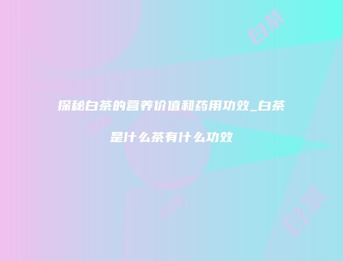 探秘白茶的营养价值和药用功效_白茶是什么茶有什么功效