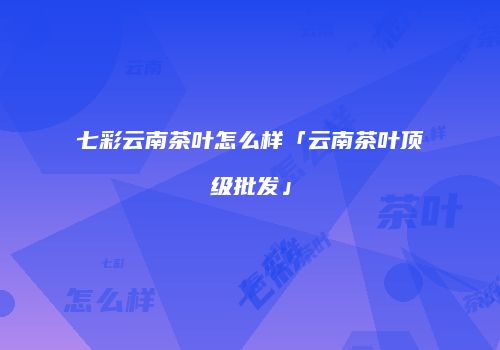 七彩云南茶叶怎么样「云南茶叶顶级批发」