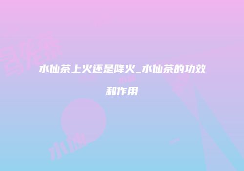 水仙茶上火还是降火_水仙茶的功效和作用