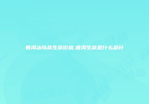 普洱冰岛茶生茶价格,普洱生茶是什么茶叶