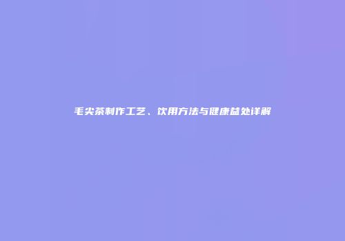 毛尖茶制作工艺、饮用方法与健康益处详解