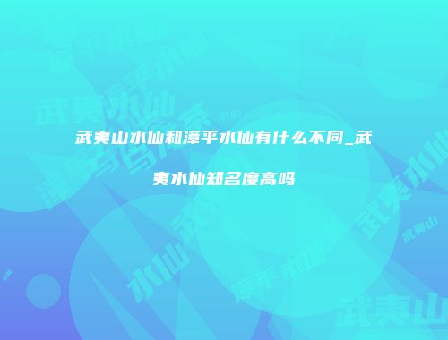 武夷山水仙和漳平水仙有什么不同_武夷水仙知名度高吗