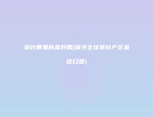 茶叶哪里的最好喝(探寻全球茶叶产区最佳口感)