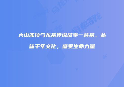 大山冻顶乌龙茶传说故事一杯茶，品味千年文化，感受生命力量