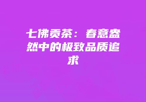七佛贡茶：春意盎然中的极致品质追求