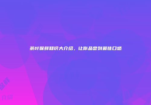 茶叶保鲜知识大介绍，让你品尝到最佳口感