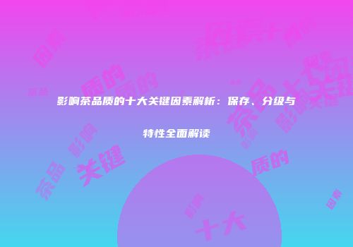 影响茶品质的十大关键因素解析：保存、分级与特性全面解读