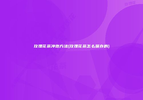 玫瑰花茶冲泡方法(玫瑰花茶怎么保存的)
