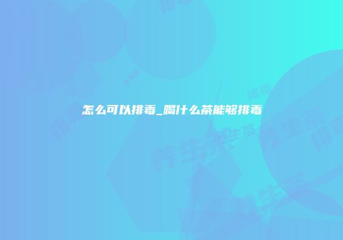 怎么可以排毒_喝什么茶能够排毒