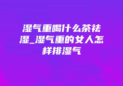 湿气重喝什么茶祛湿_湿气重的女人怎样排湿气