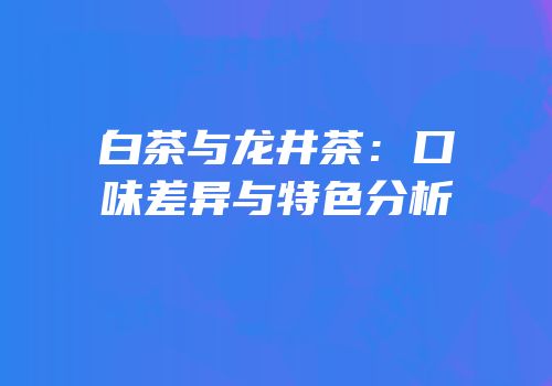 白茶与龙井茶：口味差异与特色分析