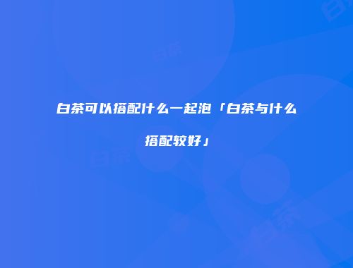 白茶可以搭配什么一起泡「白茶与什么搭配较好」