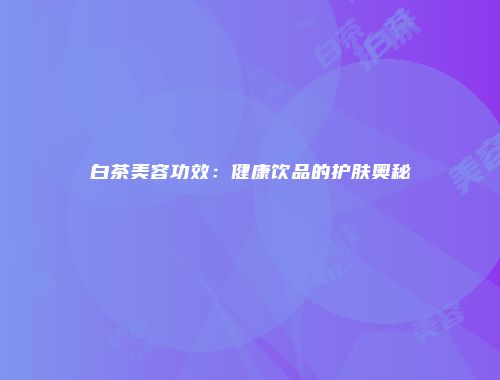 白茶美容功效：健康饮品的护肤奥秘