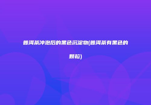 普洱茶冲泡后的黑色沉淀物(普洱茶有黑色的颗粒)