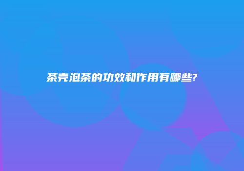 茶壳泡茶的功效和作用有哪些?