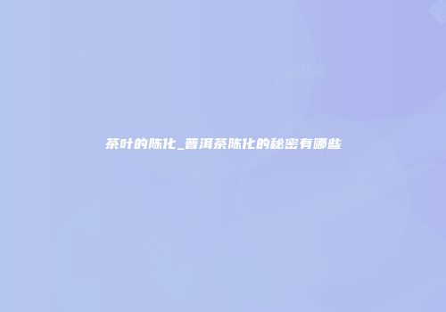 茶叶的陈化_普洱茶陈化的秘密有哪些