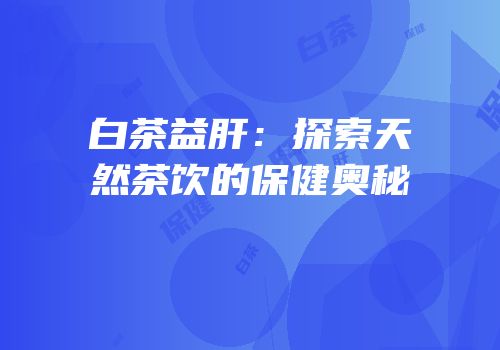 白茶益肝：探索天然茶饮的保健奥秘