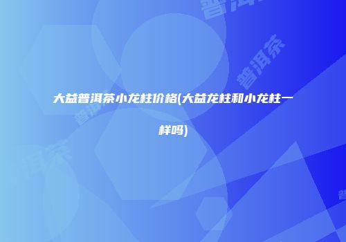 大益普洱茶小龙柱价格(大益龙柱和小龙柱一样吗)