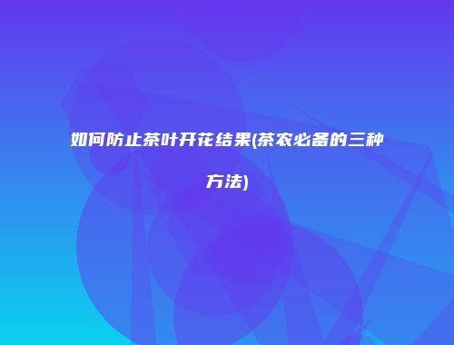 如何防止茶叶开花结果(茶农必备的三种方法)