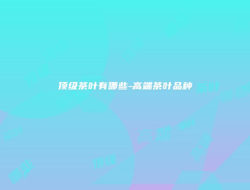 顶级茶叶有哪些-高端茶叶品种