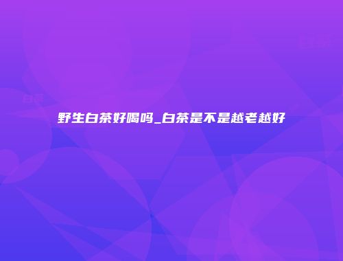 野生白茶好喝吗_白茶是不是越老越好