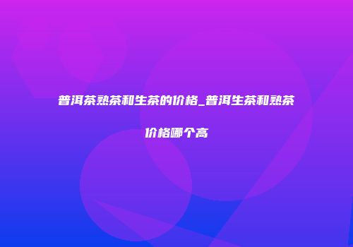 普洱茶熟茶和生茶的价格_普洱生茶和熟茶价格哪个高