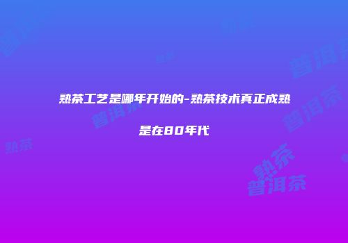 熟茶工艺是哪年开始的-熟茶技术真正成熟是在80年代