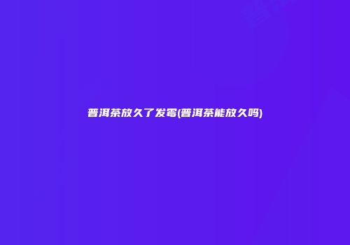 普洱茶放久了发霉(普洱茶能放久吗)