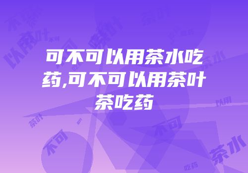 可不可以用茶水吃药,可不可以用茶叶茶吃药
