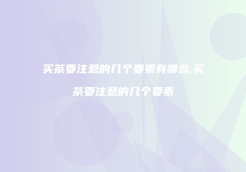 买茶要注意的几个要素有哪些,买茶要注意的几个要素